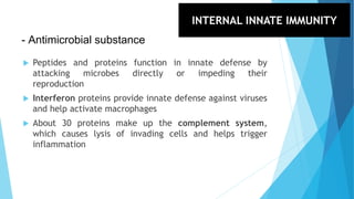 - Antimicrobial substance
 Peptides and proteins function in innate defense by
attacking microbes directly or impeding their
reproduction
 Interferon proteins provide innate defense against viruses
and help activate macrophages
 About 30 proteins make up the complement system,
which causes lysis of invading cells and helps trigger
inflammation
INTERNAL INNATE IMMUNITY
 