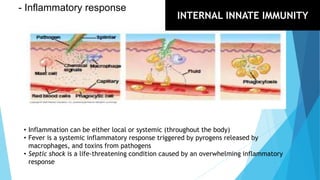 - Inflammatory response
• Inflammation can be either local or systemic (throughout the body)
• Fever is a systemic inflammatory response triggered by pyrogens released by
macrophages, and toxins from pathogens
• Septic shock is a life-threatening condition caused by an overwhelming inflammatory
response
INTERNAL INNATE IMMUNITY
 