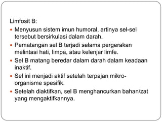 Limfosit B:
 Menyusun sistem imun humoral, artinya sel-sel
  tersebut bersirkulasi dalam darah.
 Pematangan sel B terjadi selama pergerakan
  melintasi hati, limpa, atau kelenjar limfe.
 Sel B matang beredar dalam darah dalam keadaan
  inaktif.
 Sel ini menjadi aktif setelah terpajan mikro-
  organisme spesifik.
 Setelah diaktifkan, sel B menghancurkan bahan/zat
  yang mengaktifkannya.
 