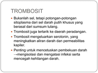 TROMBOSIT
 Bukanlah sel, tetapi potongan-potongan
  sitoplasma dari sel darah putih khusus yang
  berasal dari sumsum tulang.
 Trombosit juga tertarik ke daerah peradangan.
 Trombosit mengeluarkan serotonin, yang
  meningkatkan aliran darah dan permeabilitas
  kapiler.
 Penting untuk mencetuskan pembekuan darah
  →mengisolasi dan mengatasi infeksi serta
  mencegah kehilangan darah.
 
