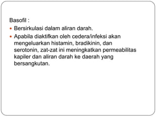 Basofil :
 Bersirkulasi dalam aliran darah.
 Apabila diaktifkan oleh cedera/infeksi akan
  mengeluarkan histamin, bradikinin, dan
  serotonin, zat-zat ini meningkatkan permeabilitas
  kapiler dan aliran darah ke daerah yang
  bersangkutan.
 
