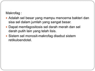 Makrofag :
 Adalah sel besar yang mampu mencerna bakteri dan
  sisa sel dalam jumlah yang sangat besar.
 Dapat memfagositosis sel darah merah dan sel
  darah putih lain yang telah lisis.
 Sistem sel monosit-makrofag disebut sistem
  retikuloendotel.
 