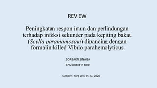 Peningkatan respon imun dan perlindungan
terhadap infeksi sekunder pada kepiting bakau
(Scylla paramamosain) dipancing dengan
formalin-killed Vibrio parahemolyticus
REVIEW
SORBAKTI SINAGA
226080101111003
Sumber : Yang Wei, et. Al. 2020
 