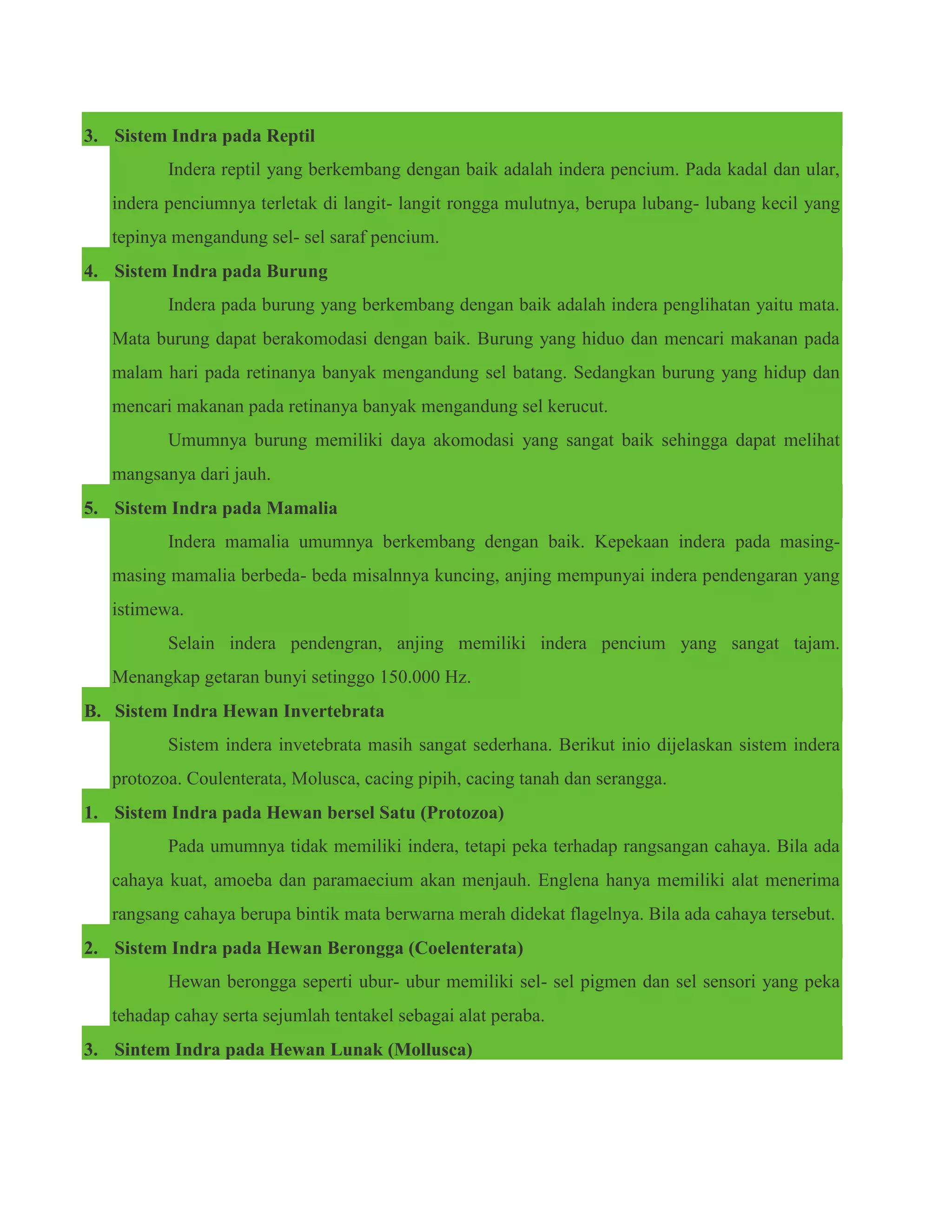 3. Sistem Indra pada Reptil
Indera reptil yang berkembang dengan baik adalah indera pencium. Pada kadal dan ular,
indera penciumnya terletak di langit- langit rongga mulutnya, berupa lubang- lubang kecil yang
tepinya mengandung sel- sel saraf pencium.
4. Sistem Indra pada Burung
Indera pada burung yang berkembang dengan baik adalah indera penglihatan yaitu mata.
Mata burung dapat berakomodasi dengan baik. Burung yang hiduo dan mencari makanan pada
malam hari pada retinanya banyak mengandung sel batang. Sedangkan burung yang hidup dan
mencari makanan pada retinanya banyak mengandung sel kerucut.
Umumnya burung memiliki daya akomodasi yang sangat baik sehingga dapat melihat
mangsanya dari jauh.
5. Sistem Indra pada Mamalia
Indera mamalia umumnya berkembang dengan baik. Kepekaan indera pada masing-
masing mamalia berbeda- beda misalnnya kuncing, anjing mempunyai indera pendengaran yang
istimewa.
Selain indera pendengran, anjing memiliki indera pencium yang sangat tajam.
Menangkap getaran bunyi setinggo 150.000 Hz.
B. Sistem Indra Hewan Invertebrata
Sistem indera invetebrata masih sangat sederhana. Berikut inio dijelaskan sistem indera
protozoa. Coulenterata, Molusca, cacing pipih, cacing tanah dan serangga.
1. Sistem Indra pada Hewan bersel Satu (Protozoa)
Pada umumnya tidak memiliki indera, tetapi peka terhadap rangsangan cahaya. Bila ada
cahaya kuat, amoeba dan paramaecium akan menjauh. Englena hanya memiliki alat menerima
rangsang cahaya berupa bintik mata berwarna merah didekat flagelnya. Bila ada cahaya tersebut.
2. Sistem Indra pada Hewan Berongga (Coelenterata)
Hewan berongga seperti ubur- ubur memiliki sel- sel pigmen dan sel sensori yang peka
tehadap cahay serta sejumlah tentakel sebagai alat peraba.
3. Sintem Indra pada Hewan Lunak (Mollusca)
 