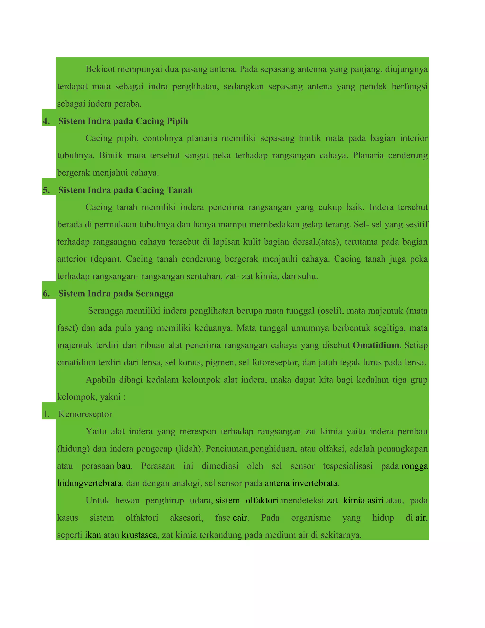Bekicot mempunyai dua pasang antena. Pada sepasang antenna yang panjang, diujungnya
terdapat mata sebagai indra penglihatan, sedangkan sepasang antena yang pendek berfungsi
sebagai indera peraba.
4. Sistem Indra pada Cacing Pipih
Cacing pipih, contohnya planaria memiliki sepasang bintik mata pada bagian interior
tubuhnya. Bintik mata tersebut sangat peka terhadap rangsangan cahaya. Planaria cenderung
bergerak menjahui cahaya.
5. Sistem Indra pada Cacing Tanah
Cacing tanah memiliki indera penerima rangsangan yang cukup baik. Indera tersebut
berada di permukaan tubuhnya dan hanya mampu membedakan gelap terang. Sel- sel yang sesitif
terhadap rangsangan cahaya tersebut di lapisan kulit bagian dorsal,(atas), terutama pada bagian
anterior (depan). Cacing tanah cenderung bergerak menjauhi cahaya. Cacing tanah juga peka
terhadap rangsangan- rangsangan sentuhan, zat- zat kimia, dan suhu.
6. Sistem Indra pada Serangga
Serangga memiliki indera penglihatan berupa mata tunggal (oseli), mata majemuk (mata
faset) dan ada pula yang memiliki keduanya. Mata tunggal umumnya berbentuk segitiga, mata
majemuk terdiri dari ribuan alat penerima rangsangan cahaya yang disebut Omatidium. Setiap
omatidiun terdiri dari lensa, sel konus, pigmen, sel fotoreseptor, dan jatuh tegak lurus pada lensa.
Apabila dibagi kedalam kelompok alat indera, maka dapat kita bagi kedalam tiga grup
kelompok, yakni :
1. Kemoreseptor
Yaitu alat indera yang merespon terhadap rangsangan zat kimia yaitu indera pembau
(hidung) dan indera pengecap (lidah). Penciuman,penghiduan, atau olfaksi, adalah penangkapan
atau perasaan bau. Perasaan ini dimediasi oleh sel sensor tespesialisasi pada rongga
hidungvertebrata, dan dengan analogi, sel sensor pada antena invertebrata.
Untuk hewan penghirup udara, sistem olfaktori mendeteksi zat kimia asiri atau, pada
kasus sistem olfaktori aksesori, fase cair. Pada organisme yang hidup di air,
seperti ikan atau krustasea, zat kimia terkandung pada medium air di sekitarnya.
 