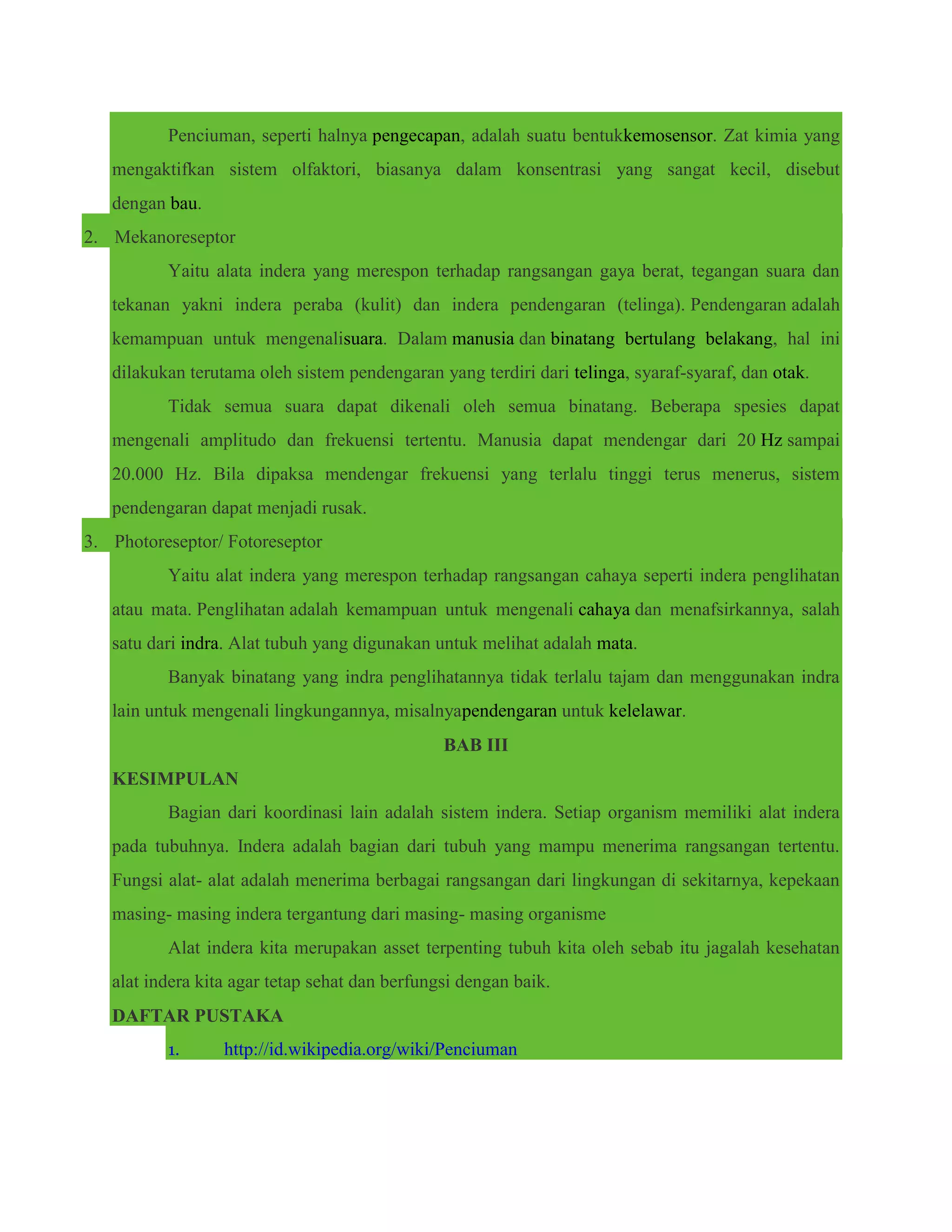 Penciuman, seperti halnya pengecapan, adalah suatu bentukkemosensor. Zat kimia yang
mengaktifkan sistem olfaktori, biasanya dalam konsentrasi yang sangat kecil, disebut
dengan bau.
2. Mekanoreseptor
Yaitu alata indera yang merespon terhadap rangsangan gaya berat, tegangan suara dan
tekanan yakni indera peraba (kulit) dan indera pendengaran (telinga). Pendengaran adalah
kemampuan untuk mengenalisuara. Dalam manusia dan binatang bertulang belakang, hal ini
dilakukan terutama oleh sistem pendengaran yang terdiri dari telinga, syaraf-syaraf, dan otak.
Tidak semua suara dapat dikenali oleh semua binatang. Beberapa spesies dapat
mengenali amplitudo dan frekuensi tertentu. Manusia dapat mendengar dari 20 Hz sampai
20.000 Hz. Bila dipaksa mendengar frekuensi yang terlalu tinggi terus menerus, sistem
pendengaran dapat menjadi rusak.
3. Photoreseptor/ Fotoreseptor
Yaitu alat indera yang merespon terhadap rangsangan cahaya seperti indera penglihatan
atau mata. Penglihatan adalah kemampuan untuk mengenali cahaya dan menafsirkannya, salah
satu dari indra. Alat tubuh yang digunakan untuk melihat adalah mata.
Banyak binatang yang indra penglihatannya tidak terlalu tajam dan menggunakan indra
lain untuk mengenali lingkungannya, misalnyapendengaran untuk kelelawar.
BAB III
KESIMPULAN
Bagian dari koordinasi lain adalah sistem indera. Setiap organism memiliki alat indera
pada tubuhnya. Indera adalah bagian dari tubuh yang mampu menerima rangsangan tertentu.
Fungsi alat- alat adalah menerima berbagai rangsangan dari lingkungan di sekitarnya, kepekaan
masing- masing indera tergantung dari masing- masing organisme
Alat indera kita merupakan asset terpenting tubuh kita oleh sebab itu jagalah kesehatan
alat indera kita agar tetap sehat dan berfungsi dengan baik.
DAFTAR PUSTAKA
1. http://id.wikipedia.org/wiki/Penciuman
 