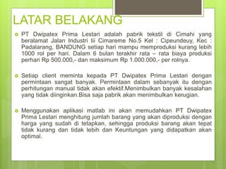 LATAR BELAKANG
 PT Dwipatex Prima Lestari adalah pabrik tekstil di Cimahi yang
beralamat Jalan Industri Iii Cimareme No.5 Kel : Cipeundeuy, Kec :
Padalarang, BANDUNG setiap hari mampu memproduksi kurang lebih
1000 rol per hari. Dalam 6 bulan terakhir rata – rata biaya produksi
perhari Rp 500.000,- dan maksimum Rp 1.000.000,- per rolnya.
 Setiap client meminta kepada PT Dwipatex Prima Lestari dengan
permintaan sangat banyak. Permintaan dalam sebanyak itu dengan
perhitungan manual tidak akan efektif.Menimbulkan banyak kesalahan
yang tidak diinginkan.Bisa saja pabrik akan menimbulkan kerugian.
 Menggunakan aplikasi matlab ini akan memudahkan PT Dwipatex
Prima Lestari menghitung jumlah barang yang akan diproduksi dengan
harga yang sudah di tetapkan, sehingga produksi barang akan tepat
tidak kurang dan tidak lebih dan Keuntungan yang didapatkan akan
optimal.
 