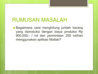 RUMUSAN MASALAH
 Bagaimana cara menghitung jumlah barang
yang diproduksi dengan biaya produksi Rp
900.000,- / rol dan permintaan 250 rol/hari
menggunakan aplikasi Matlab?
 