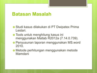 Batasan Masalah
 Studi kasus dilakukan di PT Dwipatex Prima
Lestari.
 Tools untuk menghitung kasus ini
menggunakan Matlab R2012a (7.14.0.739).
 Penyusunan laporan menggunakan MS.word
2010.
 Metode perhitungan menggunakan metode
Mamdani
 
