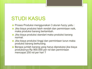 STUDI KASUS
 Proses Produksi menggunakan 3 aturan fuzzy yaitu :
 Jika biaya produksi lebih rendah dan permintaan naik,
maka produksi barang bertambah.
 Jika biaya produksi standart maka produksi barang
normal.
 Jika biaya produksi tinggi dan permintaan turun maka
produksi barang berkurang.
 Berapa jumlah barang yang harus diproduksi jika biaya
produksinya Rp 900.000 per rol dan permintaan
mencapai 250 rol per hari ?
 