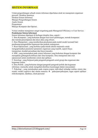SISTEM INFORMASI
Untuk pengembangan sebuah sistem informasi diperlukan struk tur manajemen organisasi
personil. Strutktur dasarnya:
Direktur Sistem Informasi
Manajer Pengembangan Sistem
Analis Sistem
Programmer
Manejer Komputer dan Operasi.
Variasi struktur manajemen sangat tergantung pada Managerial Efficiency vs User Service.
Pendekatan Sistem Informasi
Sistem Informasi dipelajari di berbagai disiplin ilmu, seperti :
1. Ilmu Komputer ; yang berkaitan dengan teori-teori perhitungan, metode komputasi
dan metode penyimpanan dan akses data yang efisien.
2. Ilmu Manajemen ; yang memberikan penekanan pada model-model normatif dari
pembuatan/pengambilan keputusan dan praktek manajemen.
3. Riset Operasional ; yang berfokus pada teknik-teknik matematis untuk
mengoptimalkan parameter-parameter organisasi yang terpilih, seperti biaya
transportasi, kendali persediaan dan biaya transaksi.
4. SIM ; yang memusatkan pada sistem informasi yang berkaitan dengan komputer dan
merupakan gabungan/kombinasi dari ilmu komputer, ilmu manajemen dan riset
operasional untuk membentuk sistem dan aplikasi.
5. Sosiologi ; yang berpusat pada pengaruh-pengaruh sosial group dan organisasi dan
kegunaan sistem.
6. Ilmu Politik ; yang berkaitan dengan pengaruh-pengaruh politik dan kegunaan
informasi. (mencoba untuk mengubah distribusi keuntungan dalam masyarakat)
7. Psikologi ; yang menekankan pada respon-respon individual terhadap realitas sistem dan
model- model cognitive dari alasan manusia pekerjaan-pekerjaan, tugas seperti aplikasi
mikrokomputer, database, client personal

http://dwisetiawan123.blogspot.com/

Page 10

 