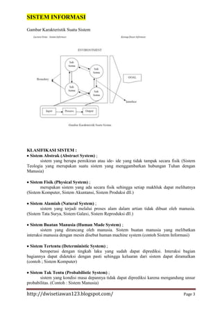 SISTEM INFORMASI
Gambar Karakteristik Suatu Sistem

KLASIFIKASI SISTEM :
Sistem Abstrak (Abstract System) ;
sistem yang berupa pemikiran atau ide- ide yang tidak tampak secara fisik (Sistem
Teologia yang merupakan suatu sistem yang menggambarkan hubungan Tuhan dengan
Manusia)
Sistem Fisik (Physical System) ;
merupakan sistem yang ada secara fisik sehingga setiap makhluk dapat melihatnya
(Sistem Komputer, Sistem Akuntansi, Sistem Produksi dll.)
Sistem Alamiah (Natural System) ;
sistem yang terjadi melalui proses alam dalam artian tidak dibuat oleh manusia.
(Sistem Tata Surya, Sistem Galaxi, Sistem Reproduksi dll.)
Sistem Buatan Manusia (Human Made System) ;
sistem yang dirancang oleh manusia. Sistem buatan manusia yang melibatkan
interaksi manusia dengan mesin disebut human machine system (contoh Sistem Informasi)
Sistem Tertentu (Deterministic System) ;
beroperasi dengan tingkah laku yang sudah dapat diprediksi. Interaksi bagian
bagiannya dapat dideteksi dengan pasti sehingga keluaran dari sistem dapat diramalkan
(contoh ; Sistem Komputer)
Sistem Tak Tentu (Probabilistic System) ;
sistem yang kondisi masa depannya tidak dapat diprediksi karena mengandung unsur
probabilitas. (Contoh : Sistem Manusia)

http://dwisetiawan123.blogspot.com/

Page 3

 