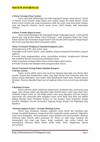 SISTEM INFORMASI
Sistem Tertutup (Close System) ;
sistem yang tidak berhubungan dan tidak terpengaruh dengan sistem luarnya. Sistem
ini bekerja secara otomatis tanpa adanya turut campur tangan dari pihak luarnya. Secara
teoritis sistem tersebut ada, tetapi kenyataannya tidak ada sistem yang benar-benar tertutup,
yang ada hanyalah relatively closed system (secara relatif tertutup, tidak benar-benar
tertutup).
Sistem Terbuka (Open System) ;
sistem yang berhubungan dan terpengaruh dengan lingkungan luarnya. Lebih spesifik
dikenal juga yang disebut dengan sistem terotomasi ; yang merupakan bagian dari sistem
buatan manusia dan berinteraksi dengan kontrol oleh satu atau lebih komputer sebagai bagian
dari sistem yang digunakan dalam masyarakat modern.
Sistem Terotomasi Mempunyai Sejumlah Komponen yaitu ;
Perangkat keras (CPU, disk, printer, tape).
Perangkat lunak (sistem operasi, sistem database, program pengontrol komunikasi, program
aplikasi).
Personil (yang mengoperasikan sistem, menyediakan masukan, mengkonsumsi keluaran
dan melakukan aktivitas manual yang mendukung sistem).
Data (yang harus tersimpan dalam sistem selama jangka waktu tertentu).
Prosedur (instruksi dan kebijakan untuk mengoperasikan sistem).
Sistem Terotomasi Terbagi Dalam Sejumlah Katagori :
On-line Systems.
Sistem on-line adalah sistem yang menerima langsung input pada area dimana input
tersebut direkam dan menghasilkan output yang dapat berupa hasil komputasi pada area
dimana mereka dibutuhkan. Area sendiri dapat dipisah-pisah dalam skala, misalnya ratusan
kilometer. Biasanya digunakan bagi reservasi angkutan udara, reservasi kereta api, perbankan
dll.
Real-time Systems.
Sistem real-time adalah mekanisme pengontrolan, perekaman data, pemrosesan yang
sangat cepat sehinga output yang dihasilkan dapat diterima dalam waktu yang relatif sama.
Perbedaan dengan sistem on- line adalah satuan waktu yang digunakan real-time biasanya
seperseratus atau seperseribu detik sedangkan online masih dalah skala detik atau bahkan
kadang beberapa menit. Perbedaan lainnya, on- line biasanya hanya berinteraksi dengan
pemakai, sedangkan real-time berinteraksi langsung dengan pemakai dan lingkungan yang
dipetakan.
Decision Support System + Strategic Planning System.
Sistem yang memproses transaksi organisasi secara harian dan membantu para
manajer mengambil keputusan, mengevaluasi dan menganalisa tujuan organisasi. Digunakan
untuk sistem penggajian, sistem pemesanan, sistem akuntansi dan sistem produksi. Biasanya
berbentuk paket statistik, paket pemasaran dll. Sistem ini tidak hanya merekam dan
menampilkan data tetapi juga fungsi- fungsi matematik, data analisa statistik dan
menampilkan informasi dalam bentuk grafik (tabel, chart) sebagaimana laporan
konvensional.

http://dwisetiawan123.blogspot.com/

Page 4

 