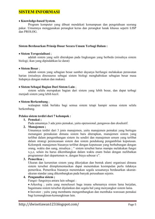 SISTEM INFORMASI
Knowledge-based System.
Program komputer yang dibuat mendekati kemampuan dan pengetahuan seorang
pakar. Umumnya menggunakan perangkat keras dan perangkat lunak khusus seperti LISP
dan PROLOG.

Sistem Berdasarkan Prinsip Dasar Secara Umum Terbagi Dalam :
Sistem Terspesialisasi ;
adalah sistem yang sulit diterakpan pada lingkungan yang berbeda (misalnya sistem
biologi; ikan yang dipindahkan ke darat)
Sistem Besar ;
adalah sistem yang sebagian besar sumber dayanya berfungsi melakukan perawatan
harian (misalnya dinosaurus sebagai sistem biologi menghabiskan sebagian besar masa
hidupnya dengan makan dan makan).
Sistem Sebagai Bagian Dari Sistem Lain ;
sistem selalu merupakan bagian dari sistem yang lebih besar, dan dapat terbagi
menjadi sistem yang lebih kecil.
Sistem Berkembang ;
walaupun tidak berlaku bagi semua sistem tetapi hampir semua sistem selalu
berkembang.
Pelaku sistem terdiri dari 7 kelompok :
1. Pemakai ;
Pada umumnya 3 ada jenis pemakai, yaitu operasional, pengawas dan eksekutif.
2. Manajemen ;
Umumnya terdiri dari 3 jenis manajemen, yaitu manajemen pemakai yang bertugas
menangani pemakaian dimana sistem baru diterapkan, manajemen sistem yang
terlibat dalam pengembangan sistem itu sendiri dan manajemen umum yang terlibat
dalam strategi perencanaan sistem dan sistem pendukung pengambilan keputusan.
Kelompok manajemen biasanya terlibat dengan keputusan yang berhubungan dengan
orang, waktu dan uang, misalnya ; “ sistem tersebut harus mampu melakukan fungsi
x,y,z, selain itu harus dikembangkan dalam waktu enam bulan dengan melibatkan
programmer dari departemen w, dengan biaya sebesar x”.
3. Pemeriksa ;
Ukuran dan kerumitan sistem yang dikerjakan dan bentuk alami organisasi dimana
sistem tersebut diimplementasikan dapat menentukan kesimpulan perlu tidaknya
pemeriksa. Pemeriksa biasanya menentukan segala sesuatunya berdasarkan ukuranukuran standar yang dikembangkan pada banyak perusahaan sejenis.
4. Penganalisa sistem ;
Fungsi- fungsinya antara lain sebagai :
Arkeolog ; yaitu yang menelusuri baga imana sebenarnya sistem lama berjalan,
bagaimana sistem tersebut dijalankan dan segala hal yang menyangkut sistem lama.
Inovator ; yaitu yang membantu mengembangkan dan membuka wawasan pemakai
bagi kemungkinan-kemungkinan lain.

http://dwisetiawan123.blogspot.com/

Page 5

 