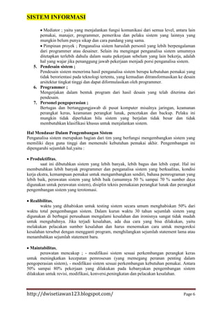 SISTEM INFORMASI
Mediator ; yaitu yang menjalankan fungsi komunikasi dari semua level, antara lain
pemakai, manajer, programmer, pemeriksa dan pelaku sistem yang lainnya yang
mungkin belum punya sikap dan cara pandang yang sama.
Pimpinan proyek ; Penganalisa sistem haruslah personil yang lebih berpengalaman
dari programmer atau desainer. Selain itu mengingat penganalisa sistem umumnya
ditetapkan terlebih dahulu dalam suatu pekerjaan sebelum yang lain bekerja, adalah
hal yang wajar jika penanggung jawab pekerjaan menjadi porsi penganalisa sistem.
5. Pendesain sistem ;
Pendesain sistem menerima hasil penganalisa sistem berupa kebutuhan pemakai yang
tidak berorientasi pada teknologi tertentu, yang kemudian ditransformasikan ke desain
arsitektur tingkat tinggi dan dapat diformulasikan oleh programmer.
6. Programmer ;
Mengerjakan dalam bentuk program dari hasil desain yang telah diterima dari
pendesain.
7. Personel pengoperasian ;
Bertugas dan bertanggungjawab di pusat komputer misalnya jaringan, keamanan
perangkat keras, keamanan perangkat lunak, pencetakan dan backup. Pelaku ini
mungkin tidak diperlukan bila sistem yang berjalan tidak besar dan tidak
membutuhkan klasifikasi khusus untuk menjalankan sistem.
Hal Mendasar Dalam Pengembangan Sistem
Penganalisa sistem merupakan bagian dari tim yang berfungsi mengembangkan sistem yang
memiliki daya guna tinggi dan memenuhi kebutuhan pemakai akhir. Pengembangan ini
dipengaruhi sejumlah hal,yaitu :
Produktifitas,
saat ini dibutuhkan sistem yang lebih banyak, lebih bagus dan lebih cepat. Hal ini
membutuhkan lebih banyak programmer dan penganalisa sistem yang berkualitas, kondisi
kerja ekstra, kemampuan pemakai untuk mengambangkan sendiri, bahasa pemrograman yang
lebih baik, perawatan sistem yang lebih baik (umumnya 50 % sampai 70 % sumber daya
digunakan untuk perawatan sistem), disiplin teknis pemakaian perangkat lunak dan perangkat
pengembangan sistem yang terotomasi.
Realibilitas,
waktu yang dihabiskan untuk testing sistem secara umum menghabiskan 50% dari
waktu total pengembangan sistem. Dalam kurun waktu 30 tahun sejumlah sistem yang
digunakan di berbagai perusahaan mengalami kesalahan dan ironisnya sangat tidak mudah
untuk mengubahnya. Jika terjadi kesalahan, ada dua cara yang bisa dilakukan, yaitu
melakukan pelacakan sumber kesalahan dan harus menemukan cara untuk mengoreksi
kesalahan tersebut dengan mengganti program, menghilangkan sejumlah statement lama atau
menambahkan sejumlah statement baru.
Maintabilitas,
perawatan mencakup ; - modifikasi sistem sesuai perkembangan perangkat keras
untuk meningkatkan kecepatan pemrosesan (yang memegang peranan penting dalam
pengoperasian sistem), - modifikasi sistem sesuai perkembangan kebutuhan pemakai. Antara
50% sampai 80% pekerjaan yang dilakukan pada kebanyakan pengembangan sistem
dilakukan untuk revisi, modifikasi, konversi,peningkatan dan pelacakan kesalahan.

http://dwisetiawan123.blogspot.com/

Page 6

 