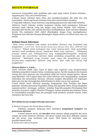 SISTEM INFORMASI
information (menyatakan suatu perubahan pada suatu range waktu). Kualitas Informasi ;
tergantung dari 3 hal, yaitu informasi harus :
Akurat, berarti informasi harus bebas dari kesalahan-kesalahan dan tidak bias atau
menyesatkan. Akurat juga berarti informasi harus jelas mencerminkan masudnya.
Tetap pada waktunya, berarti informasi yang datang pada penerima tidak boleh terlambat.
Relevan, berarti informasi tersebut menpunyai manfaat untuk pemakainya. Relevansi
informasi untuk tiap-tiap orang satu dengan yang lainnya berbeda. Nilai Informasi ;
ditentukan dari dua hal, yaitu manfaat dan biaya mendapatkannya. Suatu informasi dikatakan
bernilai bila manfaatnya lebih efektif dibandingkan dengan biaya mendapatkannya.
Pengukuran nilai informasi biasanya dihubungkan dengan analisis cost effectiveness atau cost
benefit.

Definisi Sistem Informasi:
“Suatu sistem terintegrasi yang mampu menyediakan informasi yang bermanfaat bagi
penggunanya”. Lecture Notes : Sistem Informasi Konsep Dasar Informasi Parno, SKom., MMSI Hal 8 dari
10 Halaman “Sebuah sistem terintegrasi atau sistem manusia-mesin, untuk menyediakan
informasi untuk mendukung operasi, manajemen dalam suatu organisasi”. “Sekumpulan
prosedur manual atau terkomputerisasi yang mengumpulkan/mengambil, mengolah,
menyimpan dan menyebarkan informasi dalam mendukung pengambilan dan kendali
keputusan” “Sekelompok orang, prosedur, input, output dan pengolahannya secara
bersama-sama menghasilkan informasi yang akurat, tepat waktu dan relevan bagi
penggunanya”
Menurut Robert A. Leitch ;
sistem informasi adalah suatu sistem di dalam suatu organisasi yang mempertemukan
kebutuhan pengolahan transaksi harian, mendukung operasi, bersifat manajerial dan kegiatan
strategi dari suatu organisasi dan menyediakan pihak luar tertentu dengan laporan- laporan
yang diperlukan. Ada 4 operasi dasar dari sistem informasi yaitu mengumpulkan, mengolah,
menyimpan dan menyebarkan informasi. Informasi mungkin dikumpulkan dari lingkungan
dalam atau luar dan memungkinkan didistribusikan ke dalam atau ke luar organisasi.
Contoh sebuah sistem informasi penjualan Pengumpulan Data Transaksi dan faktur
penjualan, transaksi pemesanan Pengolahan Hitung total penjualan faktur, hitung rekapitulasi
penjualan perhari / perminggu / perbulan / pertahun. Rugi/laba penjualan Penyimpanan Data
penjualan, konsumen, supplier Distribusi Pelanggan, manajer penjualan dan pimpinan Sistem
ini memanfaatkan perangkat keras dan perangkat lunak komputer, prosedur manual, model
manajemen dan basis data.

Dari definisi di atas terdapat beberapa kata kunci :
1. Berbasis komputer dan Sistem Manusia/Mesin
Berbasis komputer: perancang harus memahami pengetahuan komputer dan
pemrosesan informasi
Sistem manusia mesin: ada interaksi antara manusia sebagai pengelola dan mesin
sebagai alat untuk memroses informasi. Ada proses manual yang harus dilakukan manusia
dan ada proses yang terotomasi oleh mesin. Oleh karena itu diperlukan suatu
prosedur/manual sistem.
2. Sistem basis data terintegrasi

http://dwisetiawan123.blogspot.com/

Page 8

 