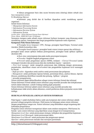 SISTEM INFORMASI
Adanya penggunaan basis data secara bersama-sama (sharing) dalam sebuah data
base manajemen system.
3. Mendukung Operasi
Informasi yang diolah dan di hasilkan digunakan untuk mendukung operasi
organisasi.
Istilah Sistem Informasi
= Manajemen Information System
= Information Processing System
= Information Decision System
= Information System.
Lecture Notes : Sistem Informasi Konsep Dasar Informasi
Parno, SKom., MMSI Hal 9 dari 10 Halaman

Semuanya mengacu pada sebuah sistem informasi berbasis komputer yang dirancang untuk
mendukung operasi, manajemen dan fungsi pengambilan keputusan suatu organisasi.
Komponen Fisik Sistem Informasi:
Perangkat keras komputer: CPU, Storage, perangkat Input/Output, Terminal untuk
interaksi, Media komunikasi data
Perangkat lunak komputer: perangkat lunak sistem (sistem operasi dan utilitinya),
perangkat lunak umum aplikasi (bahasa pemrograman), perangkat lunak aplikasi (aplikasi
akuntansi dll).
Basis data: penyimpanan data pada media penyimpan komputer.
Prosedur: langkah-langkah penggunaan sistem
Personil untuk pengelolaan operasi (SDM), meliputi: - Clerical Personnel (untuk
menangani transaksi dan pemrosesan data dan melakukan inquiry = operator);
- First level manager: untuk mengelola pemrosesan data didukung dengan perencanaan,
penjadwalan, identifikasi situasi out-of-control dan pengambilan keputusan level menengah
ke bawah.
- Staff specialist : digunakan untuk analisis untuk perencanaan dan pelaporan.
- Management: untuk pembuatan laporan berkala, permintaan khsus, analisis khusus, laporan
khsusus, pendukung identifikasi masalah dan peluang. Aplikasi = program
+ prosedur pengoperasian.
Sistem informasi dapat diklasifikasikan sebagai sistem informasi formal dan informal.
Sistem Informasi Formal adalah sistem informasi yang memiliki prosedur dan kebijaksanaan
tertulis dalam dokumen. contoh Undang-undang pajak penjualan.
Sistem Informasi Informal adalah sistem informasi yang memiliki prosedur dan
kebijaksanaan tidak tertulis dalam dokumen, contoh pemberian diskon penjualan secara tidak
terduga.
HUBUNGAN PENGELOLA DENGAN SISTEM INFORMASI
Pada bagian 1 sudah disebutkan bahwa salah satu komponen dari sistem informasi adalah
personel sebagai pengelola informasi. Oleh karena itu hubungan antara sistem informasi
dengan pengelolanya sangat erat. Sistem informasi yang dibutuhkan sangat tergantung dari
kebutuhan pengelolanya.
Pengelola sistem informasi terorganisasi dalam suatu struktur manajemen. Oleh karena itu
bentuk / jenis sistem informasi yang diperlukan sesuai dengan level manajemennya.
Manajemen Level Atas: untuk perencanaan strategis, kebijakan dan pengambilan keputusan.
Manejemen Level Menengah: untuk perencanaan taktis.
Manejemen Level Bawah: untuk perencanan dan pengawasan operasi
Operator: untuk pemrosesan transaksi dan merespon permintaan.

http://dwisetiawan123.blogspot.com/

Page 9

 