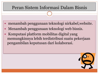 Peran Sistem Informasi Dalam Bisnis
 menambah penggunaan teknologi nirkabel,website.
 Menambah penggunaan teknologi web bisnis.
 Komputasi platform mobilitas digital yang
memungkinnya lebih terdistribusi suatu pekerjaan
pengambilan keputusan dari kolaborasi.
 