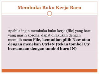 Membuka Buku Kerja Baru
Apabila ingin membuka buku kerja (file) yang baru
yang masih kosong, dapat dilakukan dengan
memilih menu File, kemudian pilih New atau
dengan menekan Ctrl+N (tekan tombol Ctr
bersamaan dengan tombol huruf N)
 