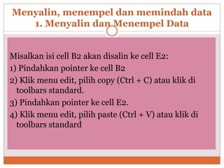 Menyalin, menempel dan memindah data
1. Menyalin dan Menempel Data
Misalkan isi cell B2 akan disalin ke cell E2:
1) Pindahkan pointer ke cell B2
2) Klik menu edit, pilih copy (Ctrl + C) atau klik di
toolbars standard.
3) Pindahkan pointer ke cell E2.
4) Klik menu edit, pilih paste (Ctrl + V) atau klik di
toolbars standard
 