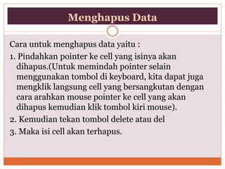 Menghapus Data
Cara untuk menghapus data yaitu :
1. Pindahkan pointer ke cell yang isinya akan
dihapus.(Untuk memindah pointer selain
menggunakan tombol di keyboard, kita dapat juga
mengklik langsung cell yang bersangkutan dengan
cara arahkan mouse pointer ke cell yang akan
dihapus kemudian klik tombol kiri mouse).
2. Kemudian tekan tombol delete atau del
3. Maka isi cell akan terhapus.
 