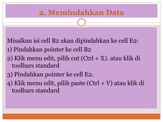 2. Memindahkan Data
Misalkan isi cell B2 akan dipindahkan ke cell E2:
1) Pindahkan pointer ke cell B2
2) Klik menu edit, pilih cut (Ctrl + X). atau klik di
toolbars standard
3) Pindahkan pointer ke cell E2.
4) Klik menu edit, pilih paste (Ctrl + V) atau klik di
toolbars standard
 