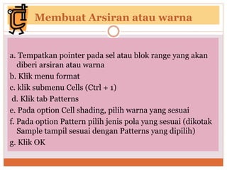 Membuat Arsiran atau warna
a. Tempatkan pointer pada sel atau blok range yang akan
diberi arsiran atau warna
b. Klik menu format
c. klik submenu Cells (Ctrl + 1)
d. Klik tab Patterns
e. Pada option Cell shading, pilih warna yang sesuai
f. Pada option Pattern pilih jenis pola yang sesuai (dikotak
Sample tampil sesuai dengan Patterns yang dipilih)
g. Klik OK
 