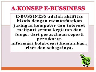 E-BUSSINESS adalah aktifitas
bisnis dengan memanfaatkan
jaringan komputer dan internet
meliputi semua kegiatan dan
fungsi dari perusahaan seperti
pertukaran
informasi,kolaborasi,komunikasi,
riset dan sebagainya.
 