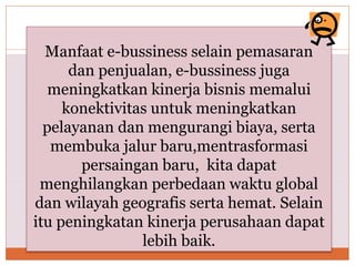 Manfaat e-bussiness selain pemasaran
dan penjualan, e-bussiness juga
meningkatkan kinerja bisnis memalui
konektivitas untuk meningkatkan
pelayanan dan mengurangi biaya, serta
membuka jalur baru,mentrasformasi
persaingan baru, kita dapat
menghilangkan perbedaan waktu global
dan wilayah geografis serta hemat. Selain
itu peningkatan kinerja perusahaan dapat
lebih baik.
 