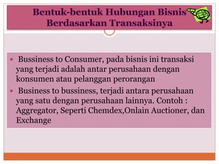  Bussiness to Consumer, pada bisnis ini transaksi
yang terjadi adalah antar perusahaan dengan
konsumen atau pelanggan perorangan
 Business to bussiness, terjadi antara perusahaan
yang satu dengan perusahaan lainnya. Contoh :
Aggregator, Seperti Chemdex,Onlain Auctioner, dan
Exchange
 