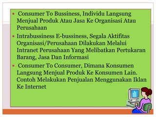  Consumer To Bussiness, Individu Langsung
Menjual Produk Atau Jasa Ke Organisasi Atau
Perusahaan
 Intrabussiness E-bussiness, Segala Aktifitas
Organisasi/Perusahaan Dilakukan Melalui
Intranet Perusahaan Yang Melibatkan Pertukaran
Barang, Jasa Dan Informasi
 Consumer To Consumer, Dimana Konsumen
Langsung Menjual Produk Ke Konsumen Lain.
Contoh Melakukan Penjualan Menggunakan Iklan
Ke Internet
 