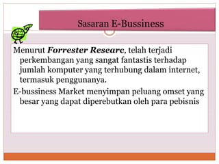 Menurut Forrester Researc, telah terjadi
perkembangan yang sangat fantastis terhadap
jumlah komputer yang terhubung dalam internet,
termasuk penggunanya.
E-bussiness Market menyimpan peluang omset yang
besar yang dapat diperebutkan oleh para pebisnis
 