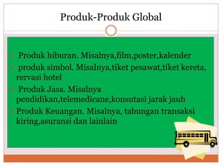 Produk-Produk Global
 Produk hiburan. Misalnya,film,poster,kalender
 produk simbol. Misalnya,tiket pesawat,tiket kereta,
rervasi hotel
 Produk Jasa. Misalnya
pendidikan,telemedicane,konsutasi jarak jauh
 Produk Keuangan. Misalnya, tabungan transaksi
kiring,asuransi dan lainlain
 
