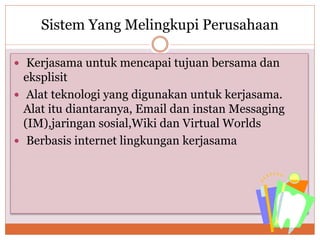 Sistem Yang Melingkupi Perusahaan
 Kerjasama untuk mencapai tujuan bersama dan
eksplisit
 Alat teknologi yang digunakan untuk kerjasama.
Alat itu diantaranya, Email dan instan Messaging
(IM),jaringan sosial,Wiki dan Virtual Worlds
 Berbasis internet lingkungan kerjasama
 