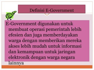 Definisi E-Government
E-Government digunakan untuk
membuat operasi pemerintah lebih
efesien dan juga memberdayakan
warga dengan memberikan mereka
akses lebih mudah untuk informasi
dan kemampuan untuk jaringan
elektronik dengan warga negara
lainnya
 