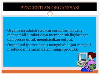 PENGERTIAN ORGANISASI
 Organisasi adalah struktur sosial formal yang
mengambil sumber daya membentuk lingkungan
dan proses untuk menghasilkan output.
 Organisasi (perusahaan) mengubah input menjadi
produk dan layanan dalam fungsi produksi
 