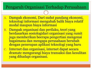 Pengaruh Organisasi Terhadap Perusahaan
A. Dampak ekonomi, Dari sudut pandang ekonomi,
teknologi informasi mengubah balik biaya relatif
modal maupun biaya informasi
B. Dampak organisasi dan perilaku, teori yang
berdasarkan sosiologidari organisasi yang rumit
juga memberikan beerapa pengertian mengenai
bagaimana dan mengapa perusahaan berubah
dengan penerapan aplikasi teknologi yang baru
C. Internet dan organisasi, internet dapat secara
dramatc mengurangi biaya transaksi dan kesulitan
yang dihadapi organisasi.
 