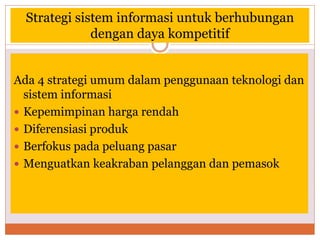 Strategi sistem informasi untuk berhubungan
dengan daya kompetitif
Ada 4 strategi umum dalam penggunaan teknologi dan
sistem informasi
 Kepemimpinan harga rendah
 Diferensiasi produk
 Berfokus pada peluang pasar
 Menguatkan keakraban pelanggan dan pemasok
 