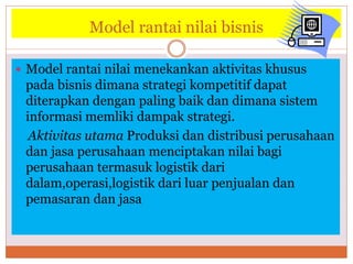 Model rantai nilai bisnis
 Model rantai nilai menekankan aktivitas khusus
pada bisnis dimana strategi kompetitif dapat
diterapkan dengan paling baik dan dimana sistem
informasi memliki dampak strategi.
Aktivitas utama Produksi dan distribusi perusahaan
dan jasa perusahaan menciptakan nilai bagi
perusahaan termasuk logistik dari
dalam,operasi,logistik dari luar penjualan dan
pemasaran dan jasa
 