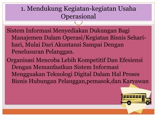 1. Mendukung Kegiatan-kegiatan Usaha
Operasional
Sistem Informasi Menyediakan Dukungan Bagi
Manajemen Dalam Operasi/Kegiatan Bisnis Sehari-
hari, Mulai Dari Akuntansi Sampai Dengan
Penelusuran Pelanggan.
Organisasi Mencoba Lebih Kompetitif Dan Efesiensi
Dengan Memanfaatkan Sistem Informasi
Mengguakan Teknologi Digital Dalam Hal Proses
Bisnis Hubungan Pelanggan,pemasok,dan Karyawan
 