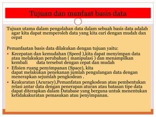 Tujuan dan manfaat basis data
Tujuan utama dalam pengolahan data dalam sebuah basis data adalah
agar kita dapat memperoleh data yang kita cari dengan mudah dan
cepat
Pemanfaatan basis data dilakukan dengan tujuan yaitu:
 Kecepatan dan kemudahan (Speed ),kita dapat menyimpan data
atau melakukan perubahan ( manipulasi ) dan menampilkan
kembali data tersebut dengan cepat dan mudah
 Efisien ruang penyimpanan (Space), kita
dapat melakukan penekanan jumlah pengulangan data dengan
menerapkan sejumlah pengkodean .
 Keakuratan (Acuracy),Pemanfatan pengkodean atau pembentukan
relasi antar data dengan penerapan aturan atau batasan tipe data
dapat diterapkan dalam Database yang berguna untuk menentukan
ketidakakuratan pemasukan atau penyimpanan.
 