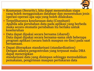  Keamanan (Security), kita dapat menentukan siapa
yang boleh menggunakan database dan menentukan jenis
operasi-operasi apa saja yang boleh dilakukan.
 Terpeliharanya keselarasan data (Consitant)
Apabila ada perubahan data pada aplikasi yang berbeda
maka secara otomatis perubahan itu berlaku untuk
keseluruhan
 Data dapat dipakai secara bersama (shared)
Data dapat dipakai secara bersama-sama oleh beberapa
program aplikasi (secara batch maupun on-line) pada saat
bersamaan.
 Dapat diterapkan standarisasi (standardization)
Dengan adanya pengontrolan yang terpusat maka DBA
dapat menerapkan
standarisasi data yang disimpan sehingga memudahkan
pemakaian, pengiriman maupun pertukaran data
 