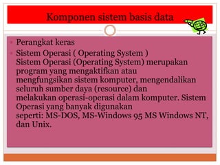 Komponen sistem basis data
 Perangkat keras
 Sistem Operasi ( Operating System )
Sistem Operasi (Operating System) merupakan
program yang mengaktifkan atau
mengfungsikan sistem komputer, mengendalikan
seluruh sumber daya (resource) dan
melakukan operasi-operasi dalam komputer. Sistem
Operasi yang banyak digunakan
seperti: MS-DOS, MS-Windows 95 MS Windows NT,
dan Unix.
 