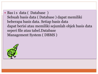  Bas i s data ( Database )
Sebuah basis data ( Database ) dapat memiliki
beberapa basis data. Setiap basis data
dapat berisi atau memiliki sejumlah objek basis data
seperi file atau tabel.Database
Management System ( DBMS )
 