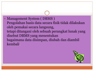 Management System ( DBMS )
Pengolahan basis data secara fisik tidak dilakukan
oleh pemakai secara langsung,
tetapi ditangani oleh sebuah perangkat lunak yang
disebut DBMS yang menentukan
bagaimana data disimpan, diubah dan diambil
kembali.
 