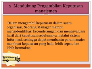 2. Mendukung Pengambilan Keputusan
manajemen
Dalam mengambil keputusan dalam suatu
organisasi, Seorang Manager mampu
mengidentifikasi kecenderungan dan mengevaluasi
hasil dari keputusan sebelumnya melalui sistem
Informasi, sehingga dapat membantu para manajer
membuat keputusan yang baik, lebih cepat, dan
lebih bermakna.
 