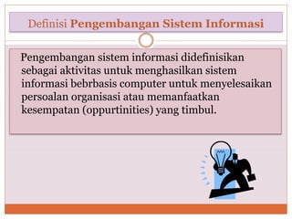 Definisi Pengembangan Sistem Informasi
Pengembangan sistem informasi didefinisikan
sebagai aktivitas untuk menghasilkan sistem
informasi bebrbasis computer untuk menyelesaikan
persoalan organisasi atau memanfaatkan
kesempatan (oppurtinities) yang timbul.
 