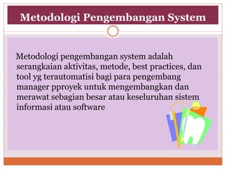 Metodologi Pengembangan System
Metodologi pengembangan system adalah
serangkaian aktivitas, metode, best practices, dan
tool yg terautomatisi bagi para pengembang
manager pproyek untuk mengembangkan dan
merawat sebagian besar atau keseluruhan sistem
informasi atau software
 