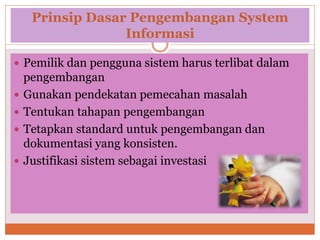 Prinsip Dasar Pengembangan System
Informasi
 Pemilik dan pengguna sistem harus terlibat dalam
pengembangan
 Gunakan pendekatan pemecahan masalah
 Tentukan tahapan pengembangan
 Tetapkan standard untuk pengembangan dan
dokumentasi yang konsisten.
 Justifikasi sistem sebagai investasi
 