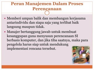 Peran Manajemen Dalam Proses
Perencanaan
 Memberi umpan balik dan membangun kerjasama
antarindividu dan siapa saja yang terlibat baik
langsung maupun tidak.
 Manajer bertanggung jawab untuk membuat
kesanggupan guna menyusun perencanaan SI
berbasis komputer, dan jika tiba saatnya, maka para
pengelola harus siap untuk mendukung
implementasi rencana tersebut.
 